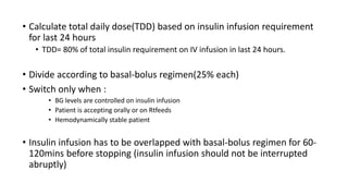 • Calculate total daily dose(TDD) based on insulin infusion requirement
for last 24 hours
• TDD= 80% of total insulin requirement on IV infusion in last 24 hours.
• Divide according to basal-bolus regimen(25% each)
• Switch only when :
• BG levels are controlled on insulin infusion
• Patient is accepting orally or on Rtfeeds
• Hemodynamically stable patient
• Insulin infusion has to be overlapped with basal-bolus regimen for 60-
120mins before stopping (insulin infusion should not be interrupted
abruptly)
 
