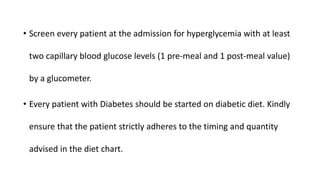 • Screen every patient at the admission for hyperglycemia with at least
two capillary blood glucose levels (1 pre-meal and 1 post-meal value)
by a glucometer.
• Every patient with Diabetes should be started on diabetic diet. Kindly
ensure that the patient strictly adheres to the timing and quantity
advised in the diet chart.
 