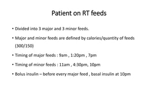 Patient on RT feeds
• Divided into 3 major and 3 minor feeds.
• Major and minor feeds are defined by calories/quantity of feeds
(300/150)
• Timing of major feeds : 9am , 1:20pm , 7pm
• Timing of minor feeds : 11am , 4:30pm, 10pm
• Bolus insulin – before every major feed , basal insulin at 10pm
 