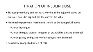 TITRATION OF INSULIN DOSE
• Titrated proactively and not reactively i.e. to be adjusted based on
previous day’s BG log and not the current BG value.
• Pre-meal to post-meal incrememt should be 30-50mg/dl. If above :
• Check technique
• Check time gap bwteen injection of prandial insulin and the meal
• Check quality and quantity of carbohydrate in the meal
• Basal dose is adjusted based of FPG.
 