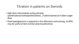 Titration in patients on Steroids
• High dose intermediate acting steroids
(prednisolone/methylprednisolone) , if administered at 9-10am single
dose
• Peak hyperglycemia is expected in the afternoon and evening. Inj NPH
may be useful at 9am (similar pharmacokinetics)
 
