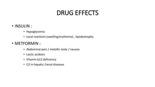 DRUG EFFECTS
• INSULIN :
• Hypoglycemia
• Local reactions (swelling/erythema) , lipodystrophy
• METFORMIN :
• Abdominal pain / metallic taste / nausea
• Lactic acidosis
• Vitamin b12 deficiency
• C/I in hepatic /renal diseases
 