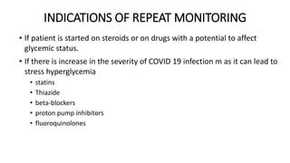 INDICATIONS OF REPEAT MONITORING
• If patient is started on steroids or on drugs with a potential to affect
glycemic status.
• If there is increase in the severity of COVID 19 infection m as it can lead to
stress hyperglycemia
• statins
• Thiazide
• beta-blockers
• proton pump inhibitors
• fluoroquinolones
 