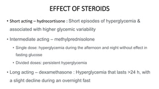 EFFECT OF STEROIDS
• Short acting – hydrocortisone : Short episodes of hyperglycemia &
associated with higher glycemic variability
• Intermediate acting – methylprednisolone
• Single dose: hyperglycemia during the afternoon and night without effect in
fasting glucose
• Divided doses: persistent hyperglycemia
• Long acting – dexamethasone : Hyperglycemia that lasts >24 h, with
a slight decline during an overnight fast
 