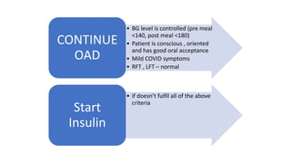 • BG level is controlled (pre meal
<140, post meal <180)
• Patient is conscious , oriented
and has good oral acceptance
• Mild COVID symptoms
• RFT , LFT – normal
CONTINUE
OAD
• if doesn’t fulfil all of the above
criteria
Start
Insulin
 