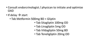 • Consult endorcrinologist / physican to initiate and optimize
OAD
• If delay  start
• Tab Metformin 500mg BD + Gliptin
• Tab Sitagliptin 100mg OD
• Tab Linagliptin 5mg OD
• Tab Vildagliptin 50mg BD
• Tab Teneligliptin 20mg OD
 