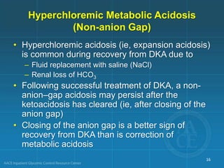 Hyperchloremic Metabolic Acidosis
(Non-anion Gap)
• Hyperchloremic acidosis (ie, expansion acidosis)
is common during recovery from DKA due to
– Fluid replacement with saline (NaCl)
– Renal loss of HCO3
• Following successful treatment of DKA, a non-
anion–gap acidosis may persist after the
ketoacidosis has cleared (ie, after closing of the
anion gap)
• Closing of the anion gap is a better sign of
recovery from DKA than is correction of
metabolic acidosis
16
 