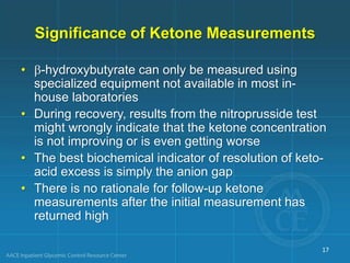 Significance of Ketone Measurements
• -hydroxybutyrate can only be measured using
specialized equipment not available in most in-
house laboratories
• During recovery, results from the nitroprusside test
might wrongly indicate that the ketone concentration
is not improving or is even getting worse
• The best biochemical indicator of resolution of keto-
acid excess is simply the anion gap
• There is no rationale for follow-up ketone
measurements after the initial measurement has
returned high
17
 