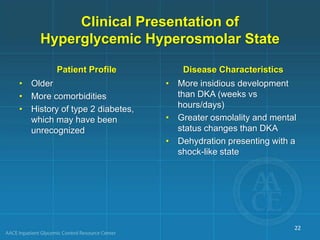 Clinical Presentation of
Hyperglycemic Hyperosmolar State
Patient Profile
• Older
• More comorbidities
• History of type 2 diabetes,
which may have been
unrecognized
Disease Characteristics
• More insidious development
than DKA (weeks vs
hours/days)
• Greater osmolality and mental
status changes than DKA
• Dehydration presenting with a
shock-like state
22
 