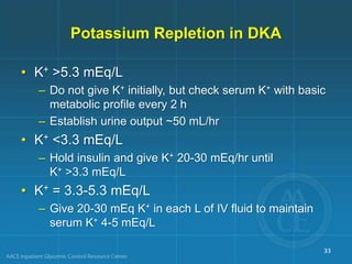 Potassium Repletion in DKA
• K+ >5.3 mEq/L
– Do not give K+ initially, but check serum K+ with basic
metabolic profile every 2 h
– Establish urine output ~50 mL/hr
• K+ <3.3 mEq/L
– Hold insulin and give K+ 20-30 mEq/hr until
K+ >3.3 mEq/L
• K+ = 3.3-5.3 mEq/L
– Give 20-30 mEq K+ in each L of IV fluid to maintain
serum K+ 4-5 mEq/L
33
 