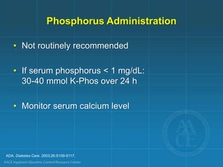 ADA. Diabetes Care. 2003;26:S109-S117.
Phosphorus Administration
• Not routinely recommended
• If serum phosphorus < 1 mg/dL:
30-40 mmol K-Phos over 24 h
• Monitor serum calcium level
 