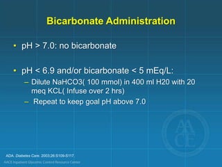 ADA. Diabetes Care. 2003;26:S109-S117.
Bicarbonate Administration
• pH > 7.0: no bicarbonate
• pH < 6.9 and/or bicarbonate < 5 mEq/L:
– Dilute NaHCO3( 100 mmol) in 400 ml H20 with 20
meq KCL( Infuse over 2 hrs)
– Repeat to keep goal pH above 7.0
 