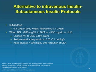 Alternative to intravenous Insulin-
Subcutaneous Insulin Protocols
• Initial dose
– 0.3 U/kg of body weight, followed by 0.1 U/kg/h
• When BG <200 mg/dL in DKA or <250 mg/dL in HHS
– Change IVF to D5%-0.45% saline
– Reduce rapid acting insulin to 0.05 -0.1 unit/kg/h
– Keep glucose ≈ 200 mg/dL until resolution of DKA
Haw SJ, et al. In: Managing Diabetes and Hyperglycemia in the Hospital
Setting: A Clinician’s Guide. Draznin B, ed. Alexandria, VA: American
Diabetes Association; 2016;284-297.
36
 