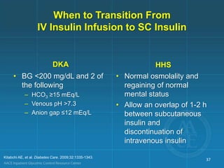 When to Transition From
IV Insulin Infusion to SC Insulin
DKA
• BG <200 mg/dL and 2 of
the following
– HCO3 ≥15 mEq/L
– Venous pH >7.3
– Anion gap ≤12 mEq/L
HHS
• Normal osmolality and
regaining of normal
mental status
• Allow an overlap of 1-2 h
between subcutaneous
insulin and
discontinuation of
intravenous insulin
Kitabchi AE, et al. Diabetes Care. 2009;32:1335-1343.
37
 