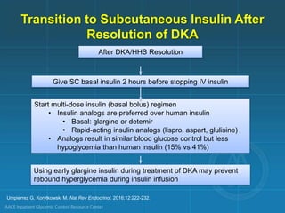 Transition to Subcutaneous Insulin After
Resolution of DKA
After DKA/HHS Resolution
Give SC basal insulin 2 hours before stopping IV insulin
Start multi-dose insulin (basal bolus) regimen
• Insulin analogs are preferred over human insulin
• Basal: glargine or detemir
• Rapid-acting insulin analogs (lispro, aspart, glulisine)
• Analogs result in similar blood glucose control but less
hypoglycemia than human insulin (15% vs 41%)
Using early glargine insulin during treatment of DKA may prevent
rebound hyperglycemia during insulin infusion
Umpierrez G, Korytkowski M. Nat Rev Endocrinol. 2016;12:222-232.
 