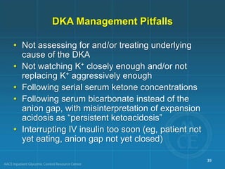 DKA Management Pitfalls
• Not assessing for and/or treating underlying
cause of the DKA
• Not watching K+ closely enough and/or not
replacing K+ aggressively enough
• Following serial serum ketone concentrations
• Following serum bicarbonate instead of the
anion gap, with misinterpretation of expansion
acidosis as “persistent ketoacidosis”
• Interrupting IV insulin too soon (eg, patient not
yet eating, anion gap not yet closed)
39
 