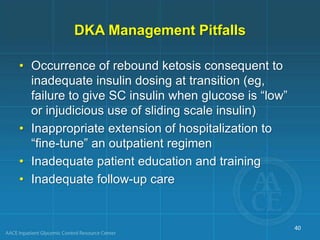 DKA Management Pitfalls
• Occurrence of rebound ketosis consequent to
inadequate insulin dosing at transition (eg,
failure to give SC insulin when glucose is “low”
or injudicious use of sliding scale insulin)
• Inappropriate extension of hospitalization to
“fine-tune” an outpatient regimen
• Inadequate patient education and training
• Inadequate follow-up care
40
 