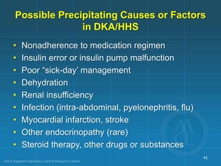 • Nonadherence to medication regimen
• Insulin error or insulin pump malfunction
• Poor “sick-day’ management
• Dehydration
• Renal insufficiency
• Infection (intra-abdominal, pyelonephritis, flu)
• Myocardial infarction, stroke
• Other endocrinopathy (rare)
• Steroid therapy, other drugs or substances
Possible Precipitating Causes or Factors
in DKA/HHS
41
 