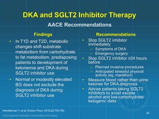 DKA and SGLT2 Inhibitor Therapy
Findings
• In T1D and T2D, metabolic
changes shift substrate
metabolism from carbohydrate
to fat metabolism, predisposing
patients to development of
ketonemia and DKA during
SGLT2 inhibitor use
• Normal or modestly elevated
BG does not exclude the
diagnosis of DKA during
SGLT2 inhibitor use
Recommendations
• Stop SGLT2 inhibitor
immediately
– Symptoms of DKA
– Emergency surgery
• Stop SGLT2 inhibitor ≥24 hours
before
– Planned invasive procedures
– Anticipated stressful physical
activity (eg, marathon)
• Measure blood rather than urine
ketones for DKA diagnosis
• Advise patients taking SGLT2
inhibitors to avoid excess
alcohol and low-carbohydrate/
ketogenic diets
42
AACE Recommendations
Handelsman Y, et al. Endocr Pract. 2016;22:753-762.
 