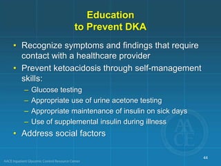 Education
to Prevent DKA
• Recognize symptoms and findings that require
contact with a healthcare provider
• Prevent ketoacidosis through self-management
skills:
– Glucose testing
– Appropriate use of urine acetone testing
– Appropriate maintenance of insulin on sick days
– Use of supplemental insulin during illness
• Address social factors
44
 