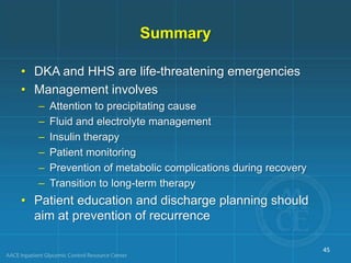 Summary
• DKA and HHS are life-threatening emergencies
• Management involves
– Attention to precipitating cause
– Fluid and electrolyte management
– Insulin therapy
– Patient monitoring
– Prevention of metabolic complications during recovery
– Transition to long-term therapy
• Patient education and discharge planning should
aim at prevention of recurrence
45
 