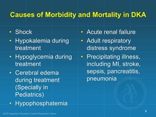 Causes of Morbidity and Mortality in DKA
• Shock
• Hypokalemia during
treatment
• Hypoglycemia during
treatment
• Cerebral edema
during treatment
(Specially in
Pediatrics)
• Hypophosphatemia
• Acute renal failure
• Adult respiratory
distress syndrome
• Precipitating illness,
including MI, stroke,
sepsis, pancreatitis,
pneumonia
8
 