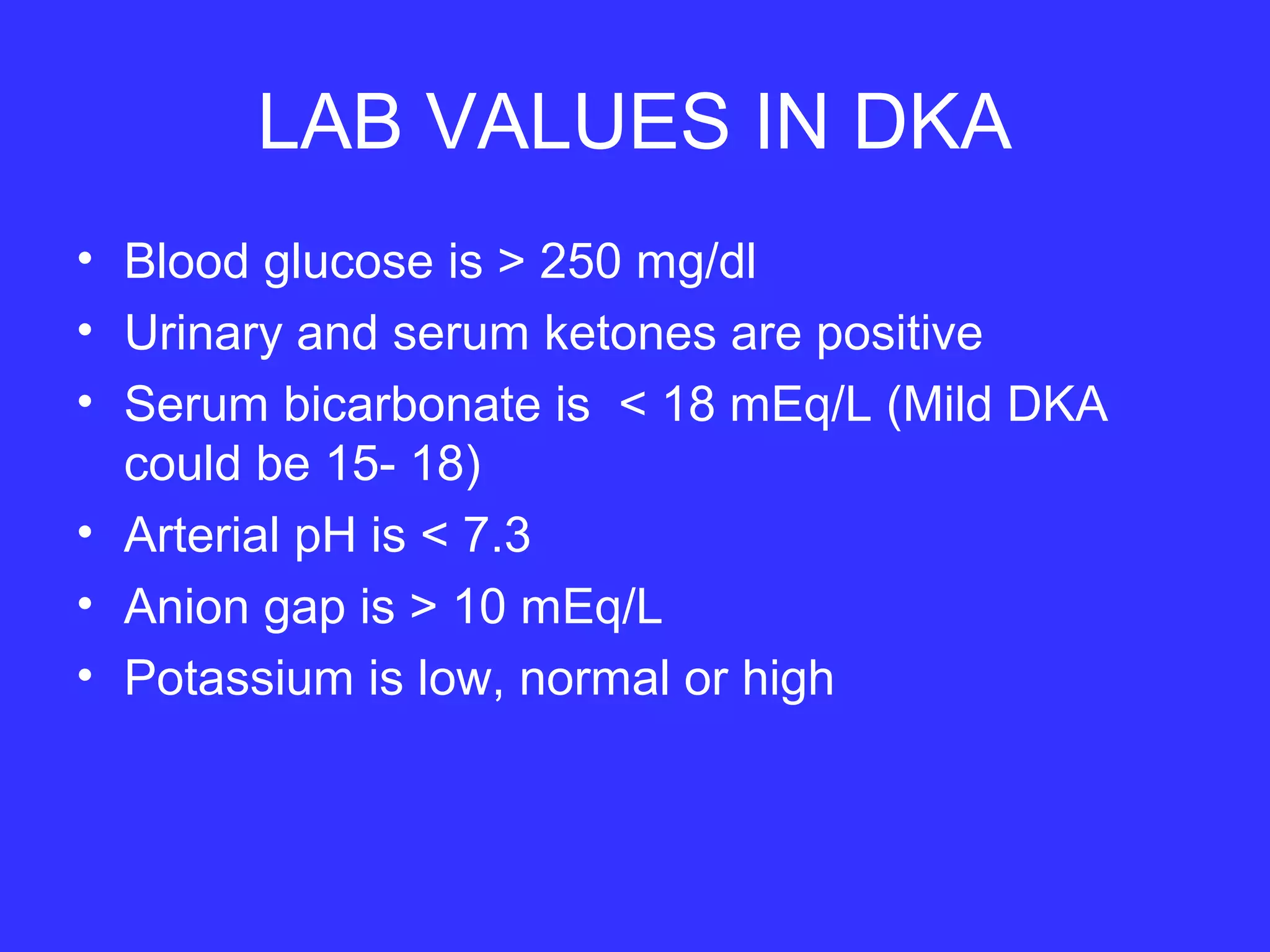 LAB VALUES IN DKA
• Blood glucose is > 250 mg/dl
• Urinary and serum ketones are positive
• Serum bicarbonate is < 18 mEq/L (Mild DKA
could be 15- 18)
• Arterial pH is < 7.3
• Anion gap is > 10 mEq/L
• Potassium is low, normal or high
 