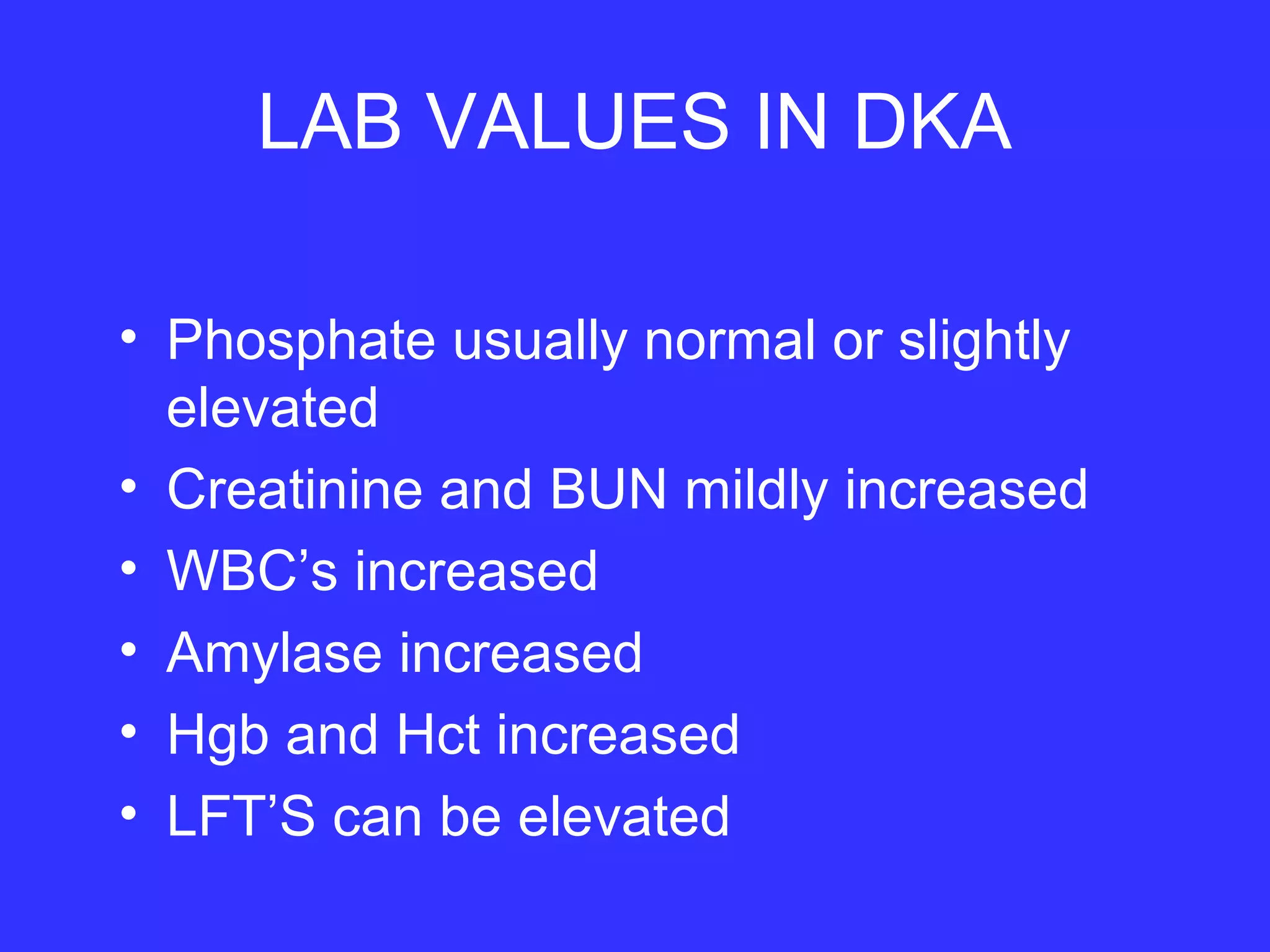 LAB VALUES IN DKA
• Phosphate usually normal or slightly
elevated
• Creatinine and BUN mildly increased
• WBC’s increased
• Amylase increased
• Hgb and Hct increased
• LFT’S can be elevated
 