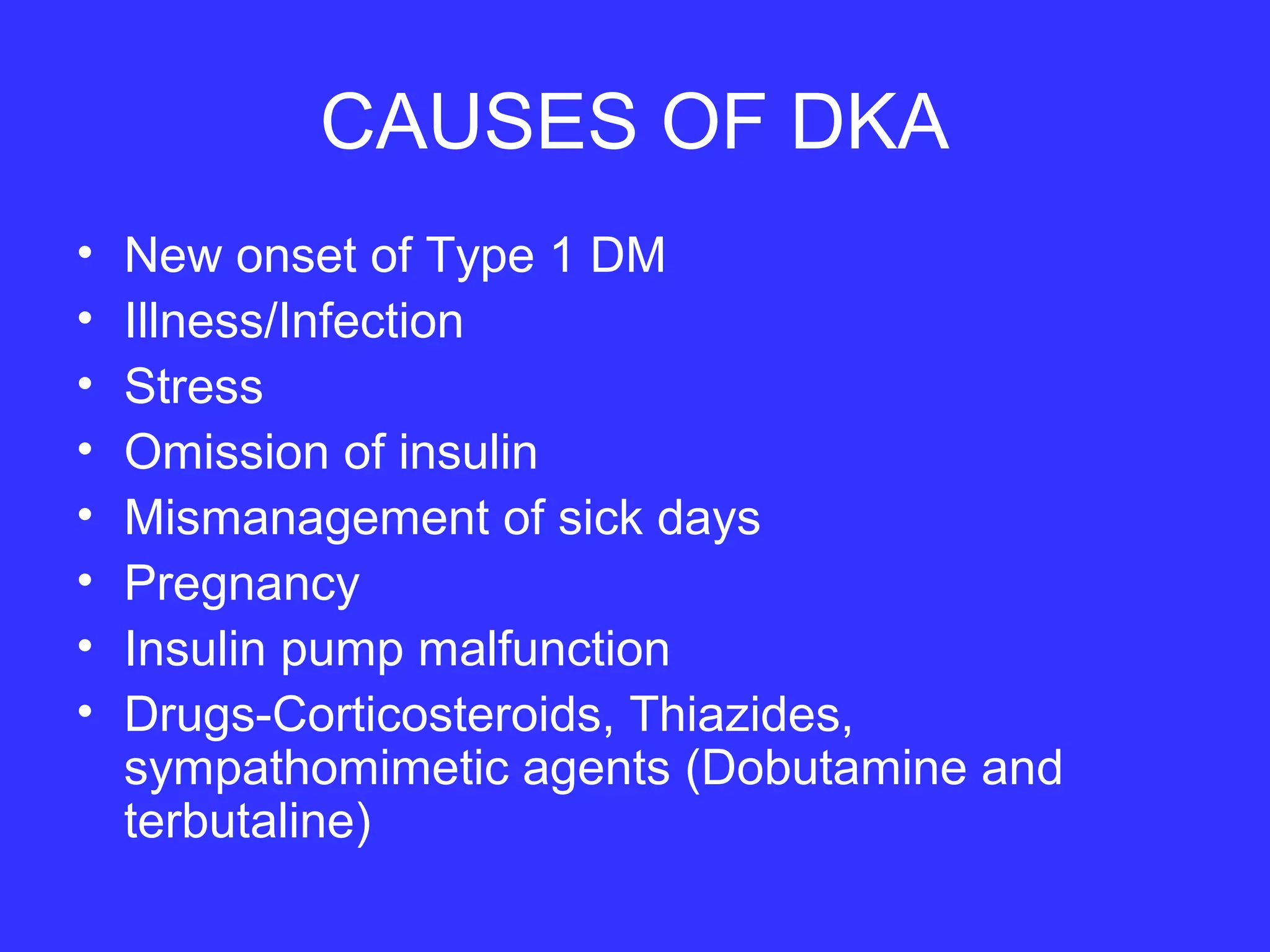 CAUSES OF DKA
• New onset of Type 1 DM
• Illness/Infection
• Stress
• Omission of insulin
• Mismanagement of sick days
• Pregnancy
• Insulin pump malfunction
• Drugs-Corticosteroids, Thiazides,
sympathomimetic agents (Dobutamine and
terbutaline)
 