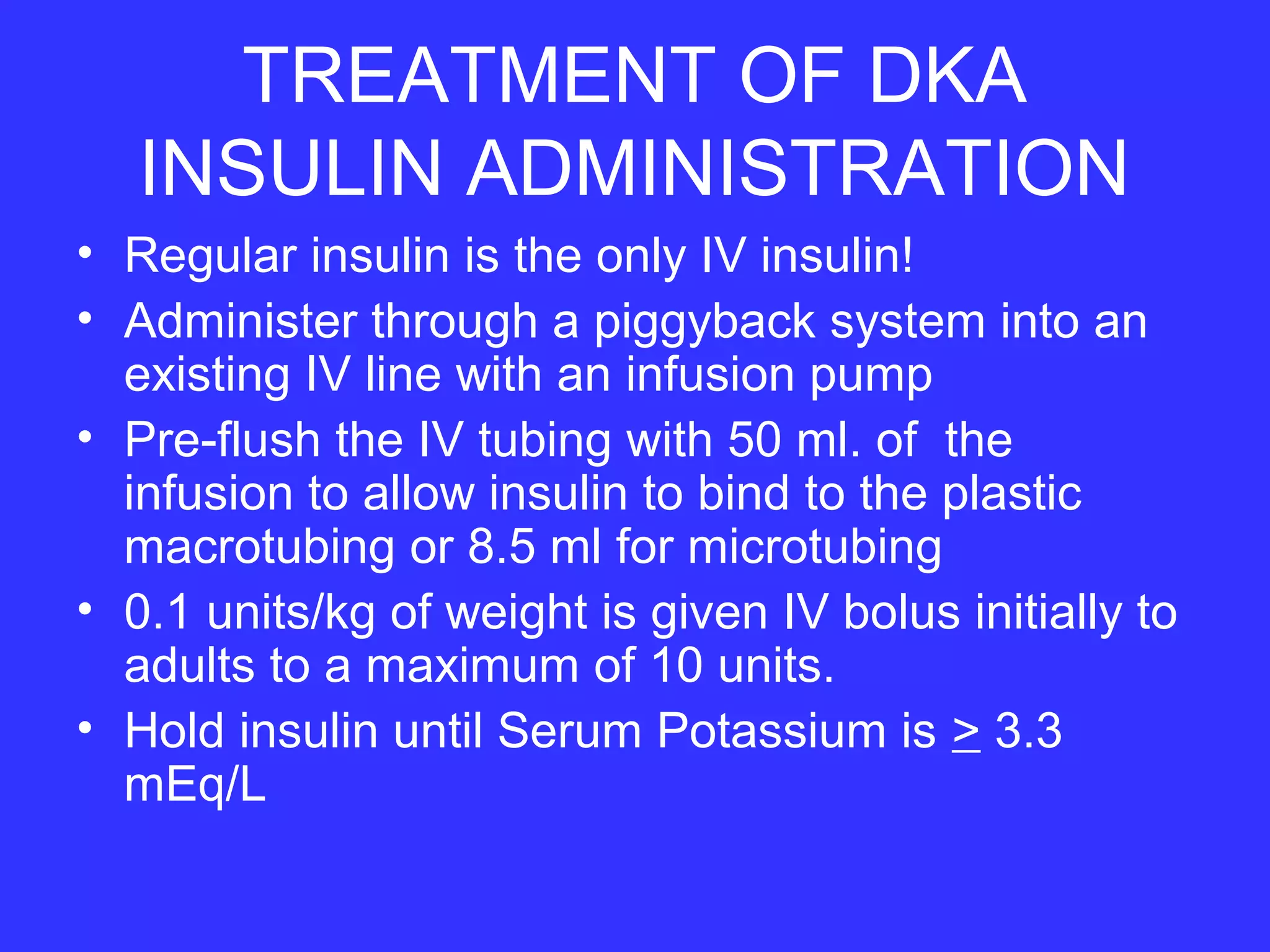 TREATMENT OF DKA
INSULIN ADMINISTRATION
• Regular insulin is the only IV insulin!
• Administer through a piggyback system into an
existing IV line with an infusion pump
• Pre-flush the IV tubing with 50 ml. of the
infusion to allow insulin to bind to the plastic
macrotubing or 8.5 ml for microtubing
• 0.1 units/kg of weight is given IV bolus initially to
adults to a maximum of 10 units.
• Hold insulin until Serum Potassium is > 3.3
mEq/L
 