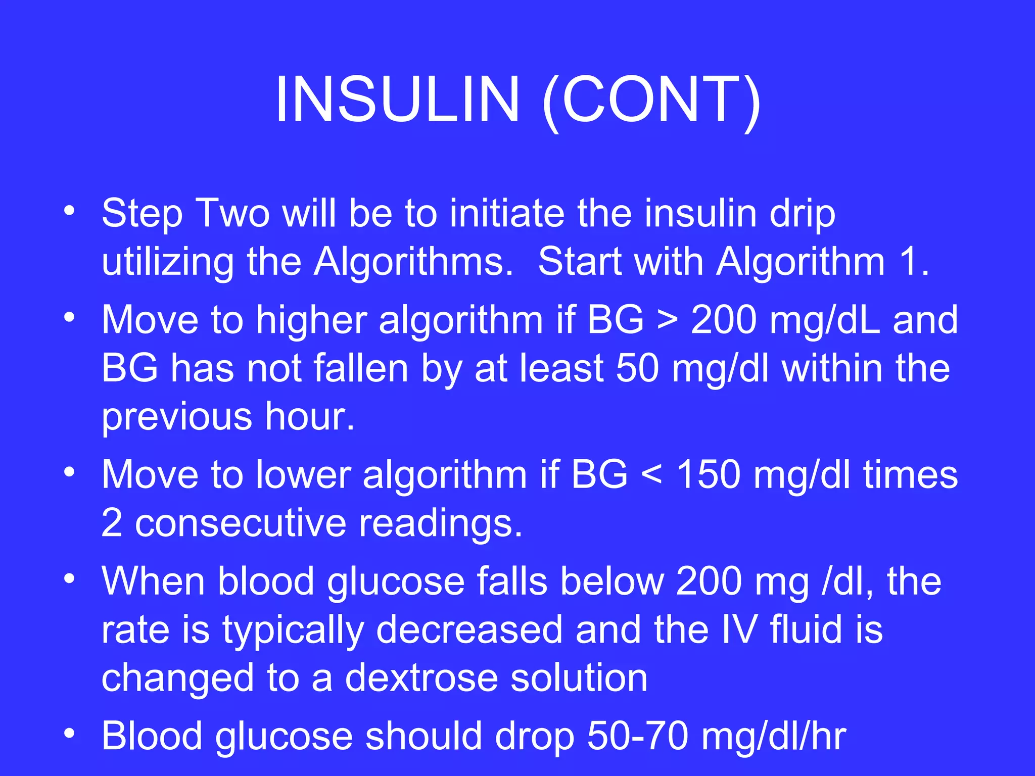 INSULIN (CONT)
• Step Two will be to initiate the insulin drip
utilizing the Algorithms. Start with Algorithm 1.
• Move to higher algorithm if BG > 200 mg/dL and
BG has not fallen by at least 50 mg/dl within the
previous hour.
• Move to lower algorithm if BG < 150 mg/dl times
2 consecutive readings.
• When blood glucose falls below 200 mg /dl, the
rate is typically decreased and the IV fluid is
changed to a dextrose solution
• Blood glucose should drop 50-70 mg/dl/hr
 