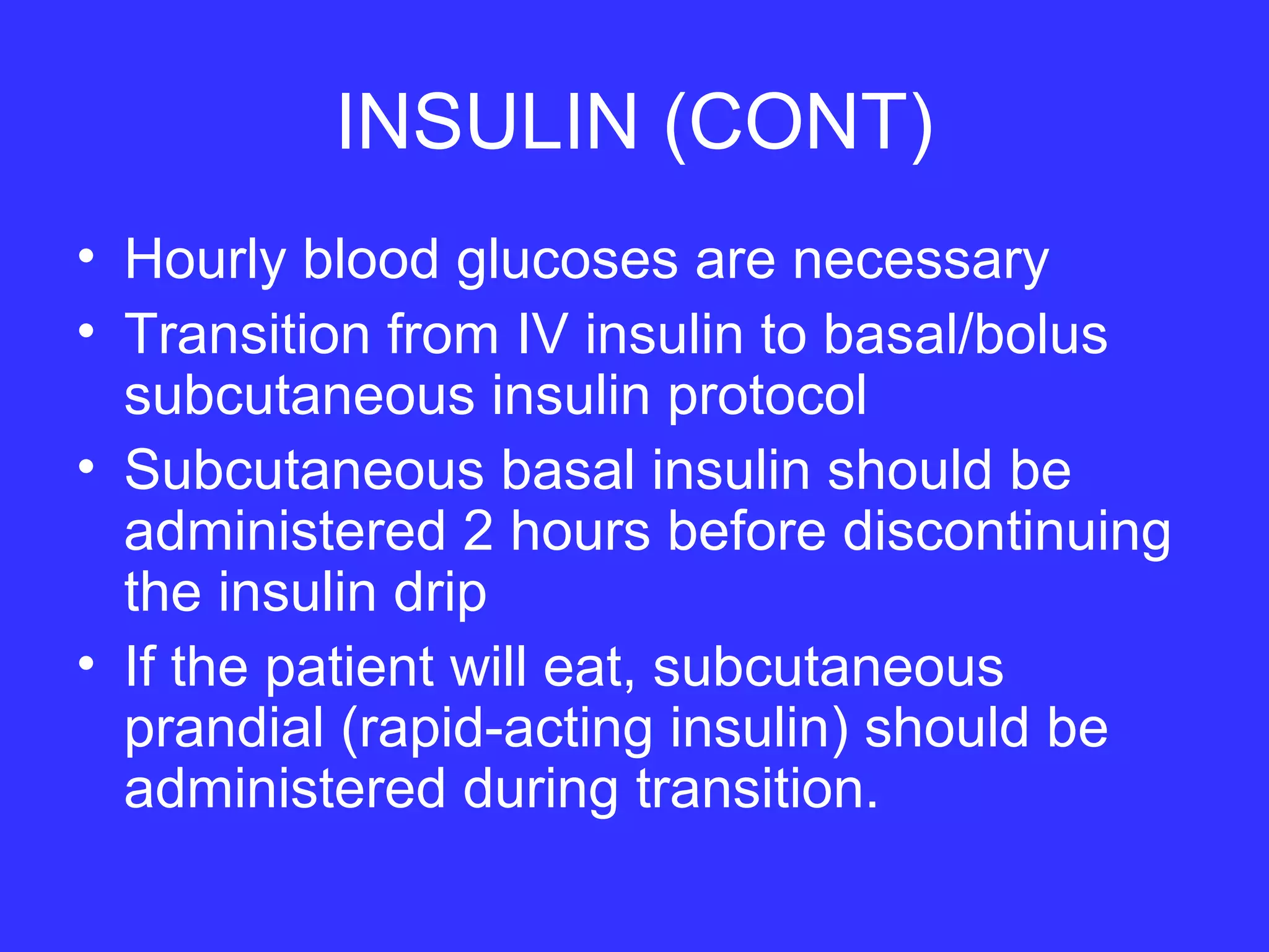 INSULIN (CONT)
• Hourly blood glucoses are necessary
• Transition from IV insulin to basal/bolus
subcutaneous insulin protocol
• Subcutaneous basal insulin should be
administered 2 hours before discontinuing
the insulin drip
• If the patient will eat, subcutaneous
prandial (rapid-acting insulin) should be
administered during transition.
 