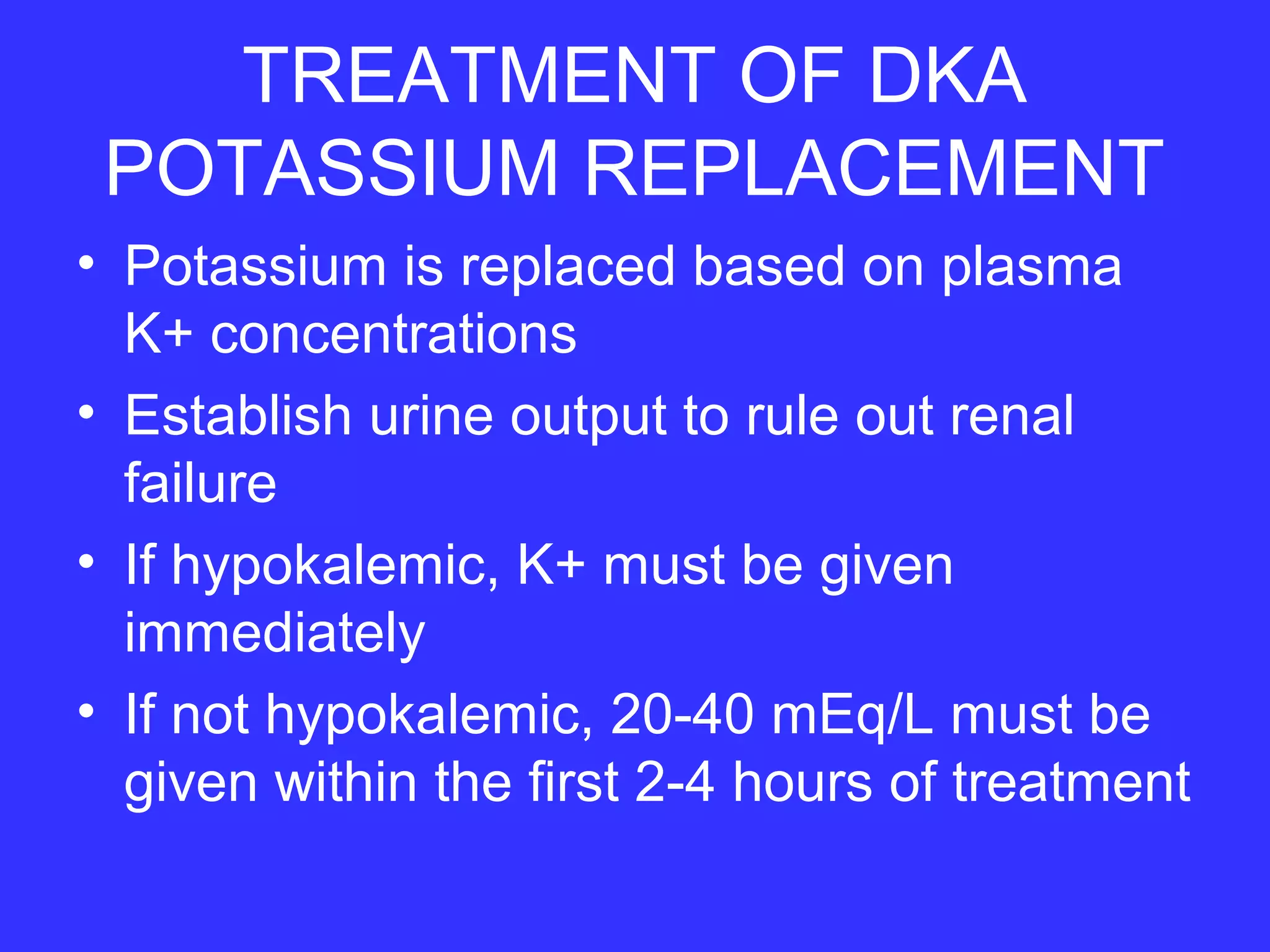 TREATMENT OF DKA
POTASSIUM REPLACEMENT
• Potassium is replaced based on plasma
K+ concentrations
• Establish urine output to rule out renal
failure
• If hypokalemic, K+ must be given
immediately
• If not hypokalemic, 20-40 mEq/L must be
given within the first 2-4 hours of treatment
 