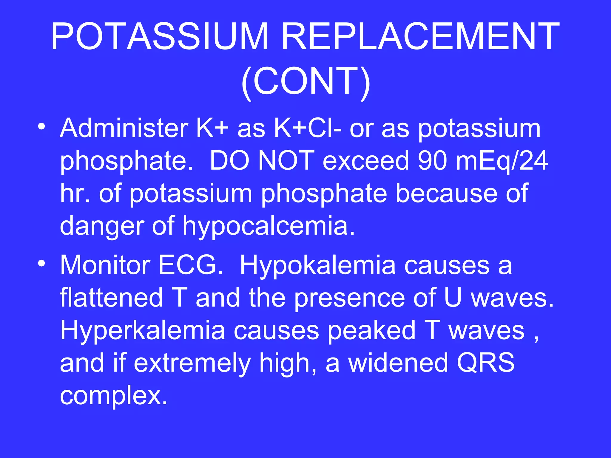 POTASSIUM REPLACEMENT
(CONT)
• Administer K+ as K+Cl- or as potassium
phosphate. DO NOT exceed 90 mEq/24
hr. of potassium phosphate because of
danger of hypocalcemia.
• Monitor ECG. Hypokalemia causes a
flattened T and the presence of U waves.
Hyperkalemia causes peaked T waves ,
and if extremely high, a widened QRS
complex.
 