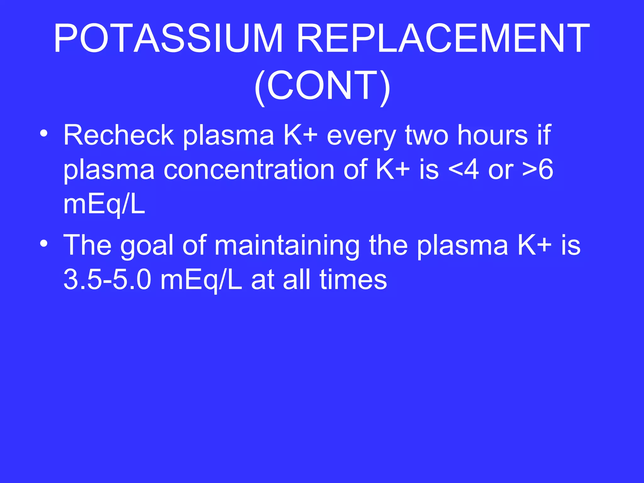 POTASSIUM REPLACEMENT
(CONT)
• Recheck plasma K+ every two hours if
plasma concentration of K+ is <4 or >6
mEq/L
• The goal of maintaining the plasma K+ is
3.5-5.0 mEq/L at all times
 