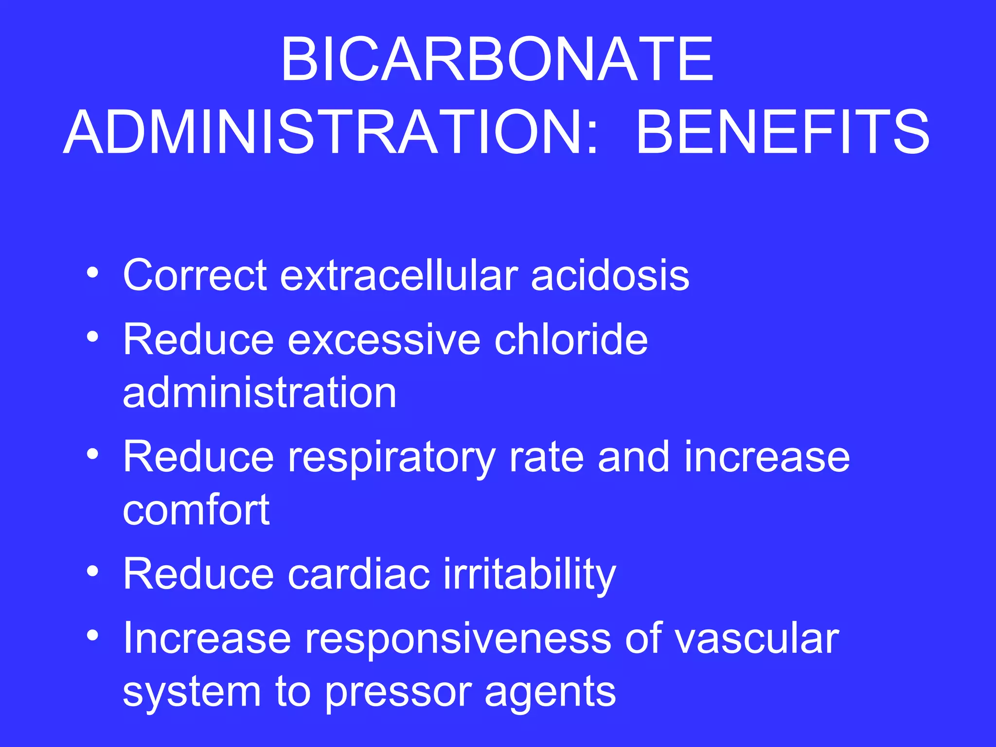 BICARBONATE
ADMINISTRATION: BENEFITS
• Correct extracellular acidosis
• Reduce excessive chloride
administration
• Reduce respiratory rate and increase
comfort
• Reduce cardiac irritability
• Increase responsiveness of vascular
system to pressor agents
 