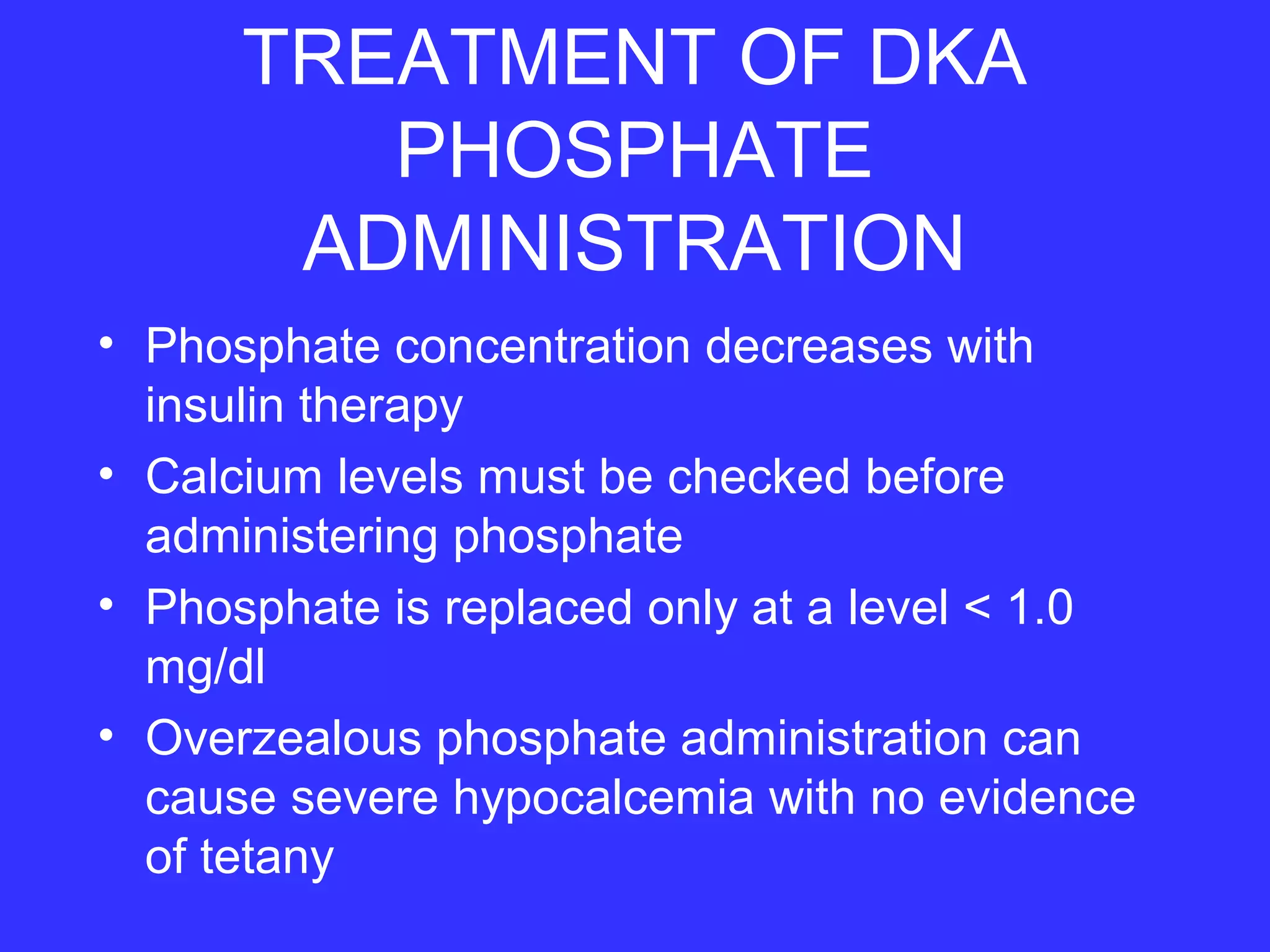 TREATMENT OF DKA
PHOSPHATE
ADMINISTRATION
• Phosphate concentration decreases with
insulin therapy
• Calcium levels must be checked before
administering phosphate
• Phosphate is replaced only at a level < 1.0
mg/dl
• Overzealous phosphate administration can
cause severe hypocalcemia with no evidence
of tetany
 
