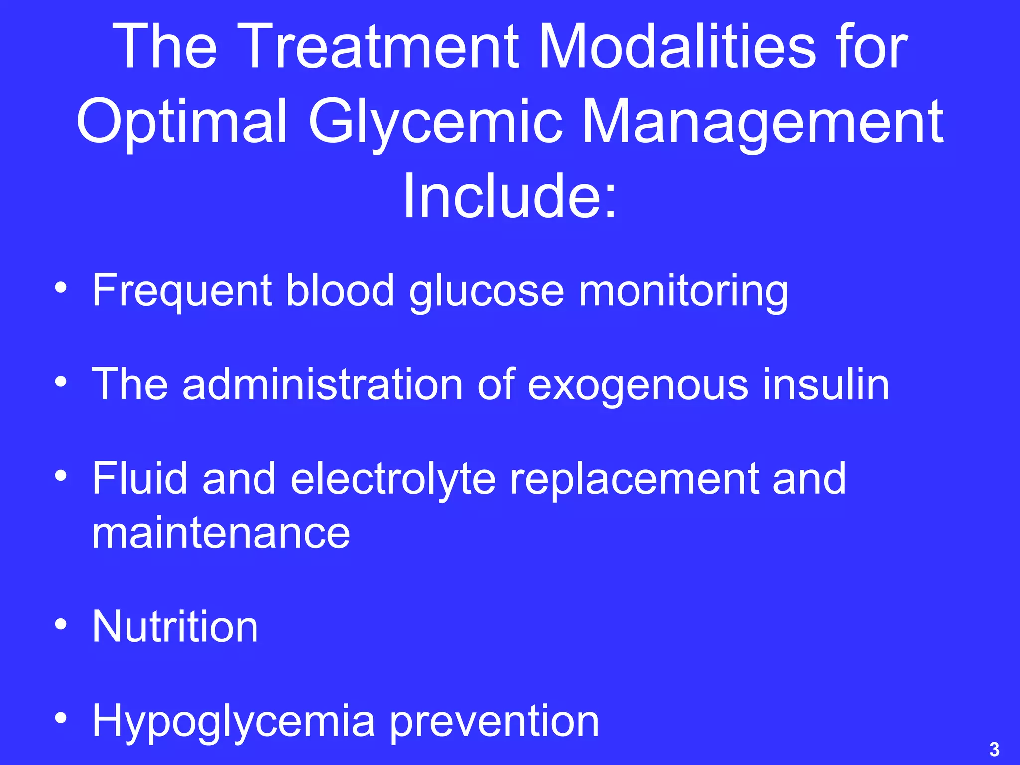 The Treatment Modalities for
Optimal Glycemic Management
Include:
• Frequent blood glucose monitoring
• The administration of exogenous insulin
• Fluid and electrolyte replacement and
maintenance
• Nutrition
• Hypoglycemia prevention 3
 