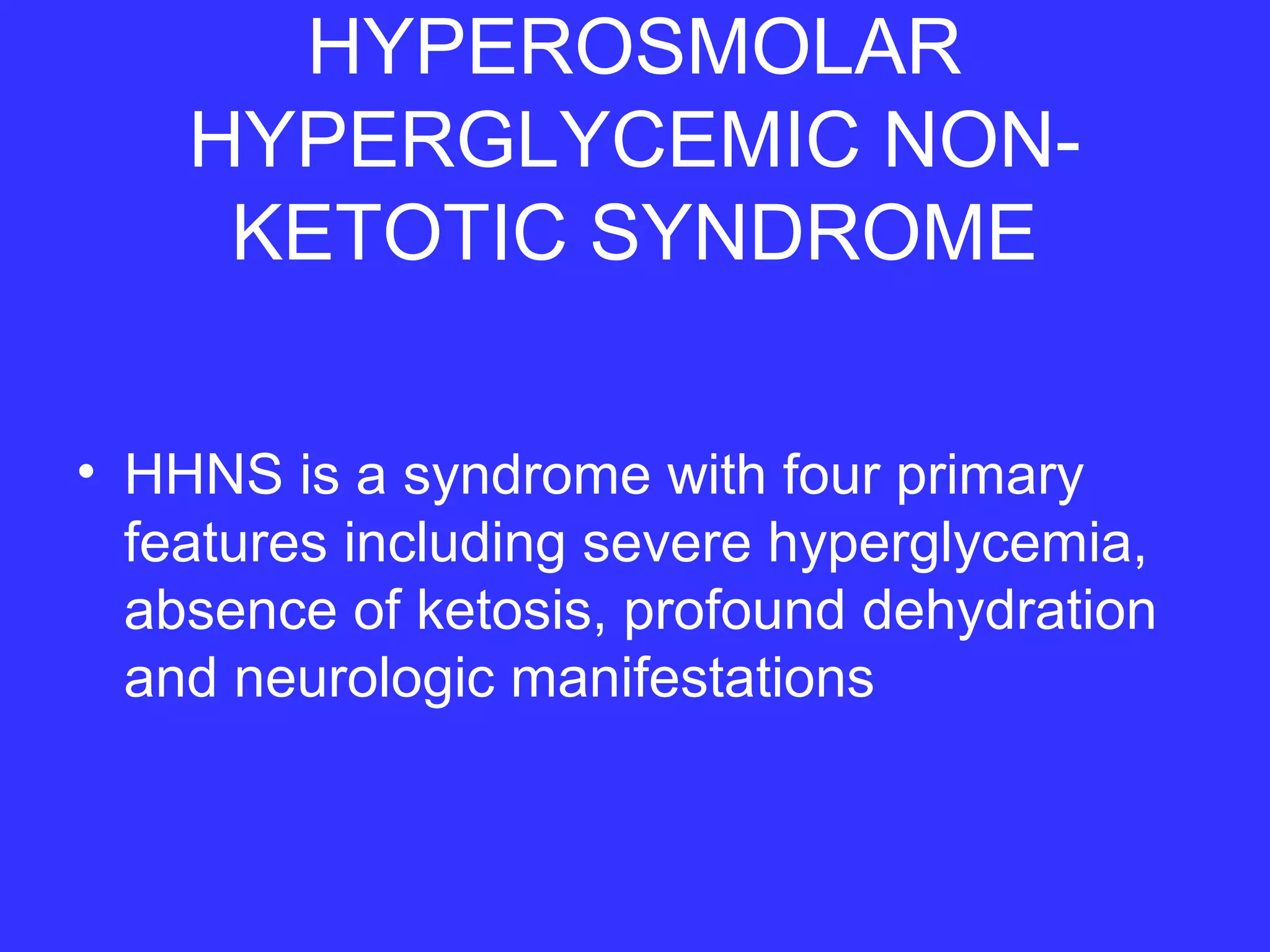 HYPEROSMOLAR
HYPERGLYCEMIC NON-
KETOTIC SYNDROME
• HHNS is a syndrome with four primary
features including severe hyperglycemia,
absence of ketosis, profound dehydration
and neurologic manifestations
 
