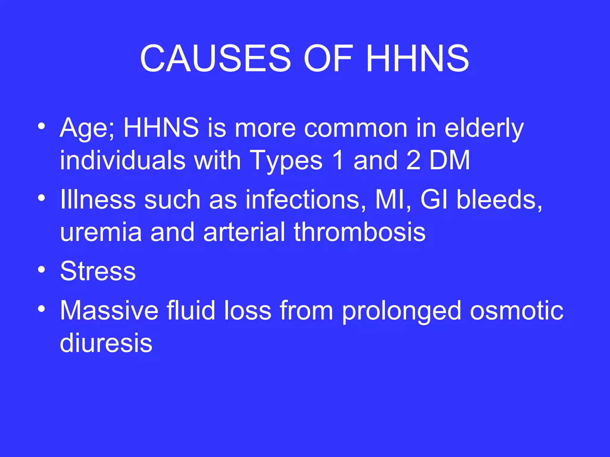 CAUSES OF HHNS
• Age; HHNS is more common in elderly
individuals with Types 1 and 2 DM
• Illness such as infections, MI, GI bleeds,
uremia and arterial thrombosis
• Stress
• Massive fluid loss from prolonged osmotic
diuresis
 
