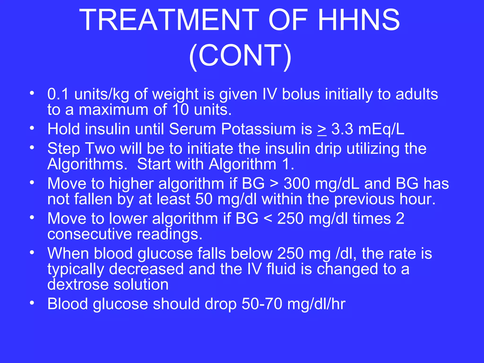 TREATMENT OF HHNS
(CONT)
• 0.1 units/kg of weight is given IV bolus initially to adults
to a maximum of 10 units.
• Hold insulin until Serum Potassium is > 3.3 mEq/L
• Step Two will be to initiate the insulin drip utilizing the
Algorithms. Start with Algorithm 1.
• Move to higher algorithm if BG > 300 mg/dL and BG has
not fallen by at least 50 mg/dl within the previous hour.
• Move to lower algorithm if BG < 250 mg/dl times 2
consecutive readings.
• When blood glucose falls below 250 mg /dl, the rate is
typically decreased and the IV fluid is changed to a
dextrose solution
• Blood glucose should drop 50-70 mg/dl/hr
 