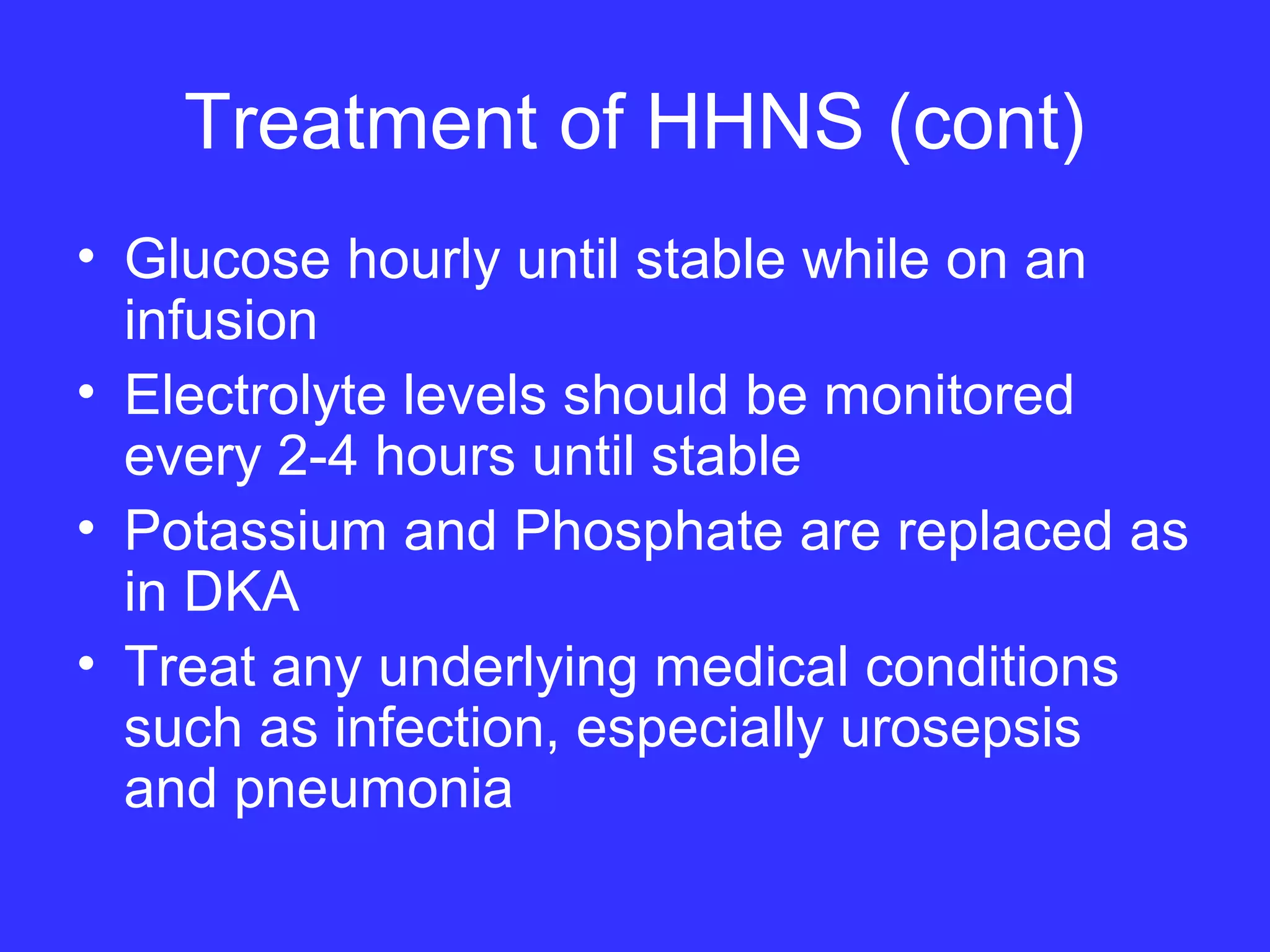 Treatment of HHNS (cont)
• Glucose hourly until stable while on an
infusion
• Electrolyte levels should be monitored
every 2-4 hours until stable
• Potassium and Phosphate are replaced as
in DKA
• Treat any underlying medical conditions
such as infection, especially urosepsis
and pneumonia
 