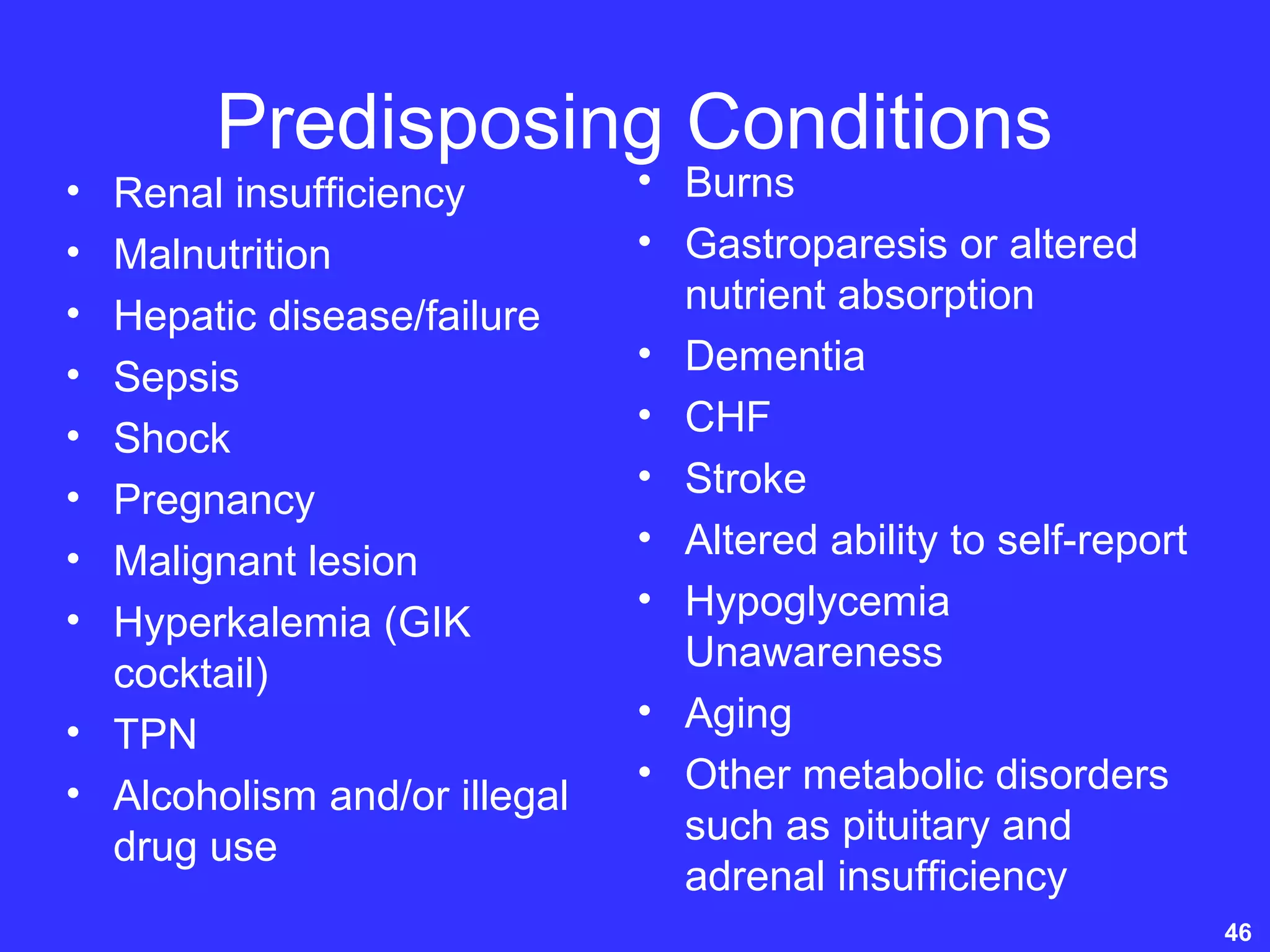 Predisposing Conditions
• Renal insufficiency
• Malnutrition
• Hepatic disease/failure
• Sepsis
• Shock
• Pregnancy
• Malignant lesion
• Hyperkalemia (GIK
cocktail)
• TPN
• Alcoholism and/or illegal
drug use
• Burns
• Gastroparesis or altered
nutrient absorption
• Dementia
• CHF
• Stroke
• Altered ability to self-report
• Hypoglycemia
Unawareness
• Aging
• Other metabolic disorders
such as pituitary and
adrenal insufficiency
46
 