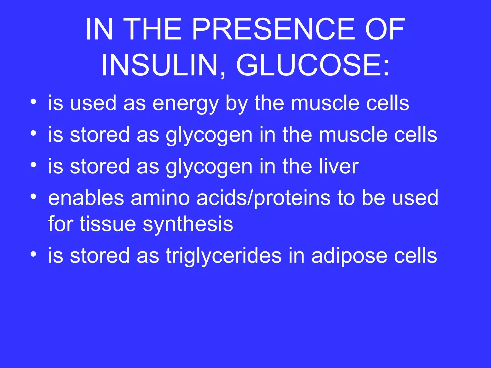 IN THE PRESENCE OF
INSULIN, GLUCOSE:
• is used as energy by the muscle cells
• is stored as glycogen in the muscle cells
• is stored as glycogen in the liver
• enables amino acids/proteins to be used
for tissue synthesis
• is stored as triglycerides in adipose cells
 