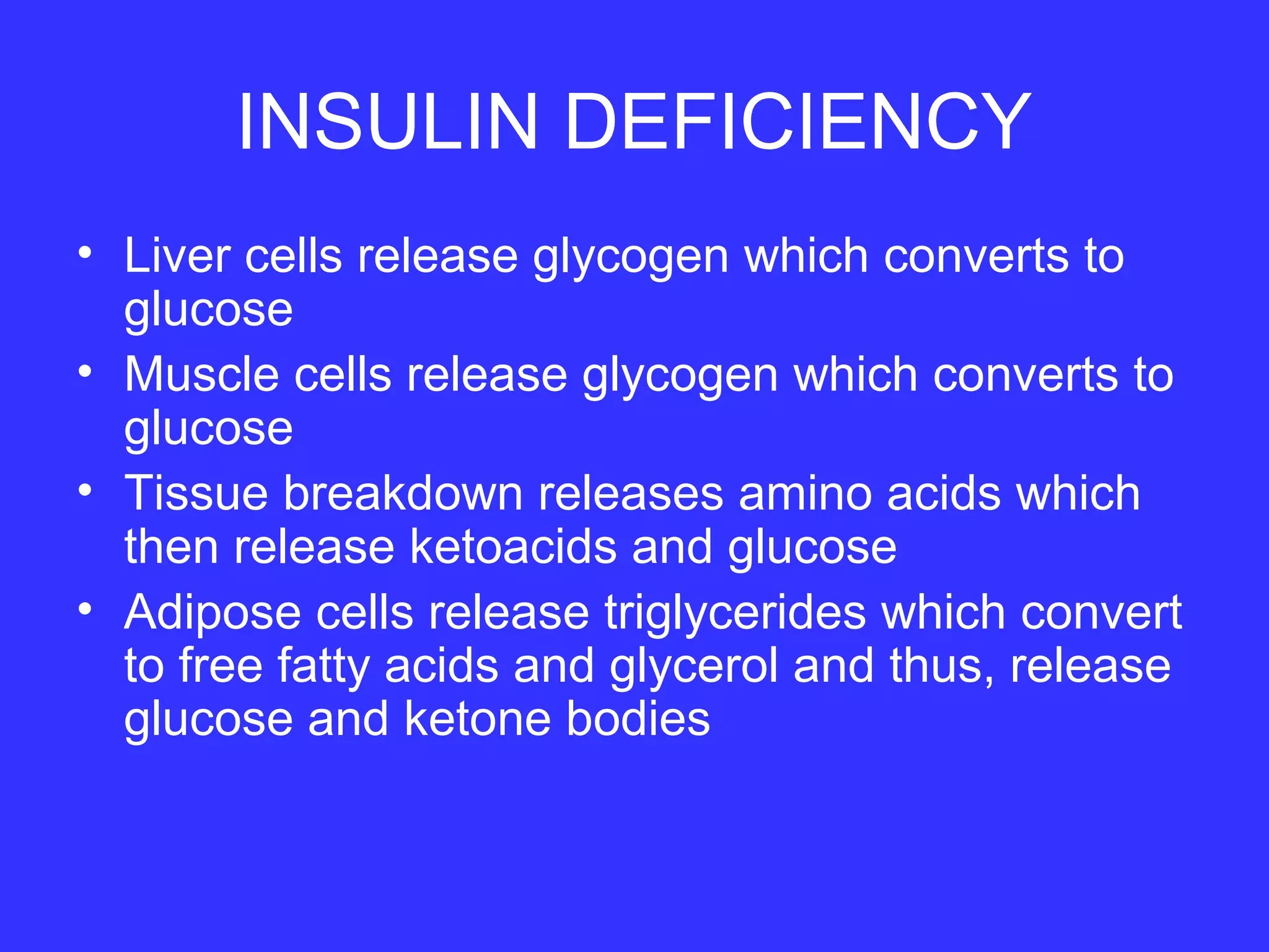 INSULIN DEFICIENCY
• Liver cells release glycogen which converts to
glucose
• Muscle cells release glycogen which converts to
glucose
• Tissue breakdown releases amino acids which
then release ketoacids and glucose
• Adipose cells release triglycerides which convert
to free fatty acids and glycerol and thus, release
glucose and ketone bodies
 