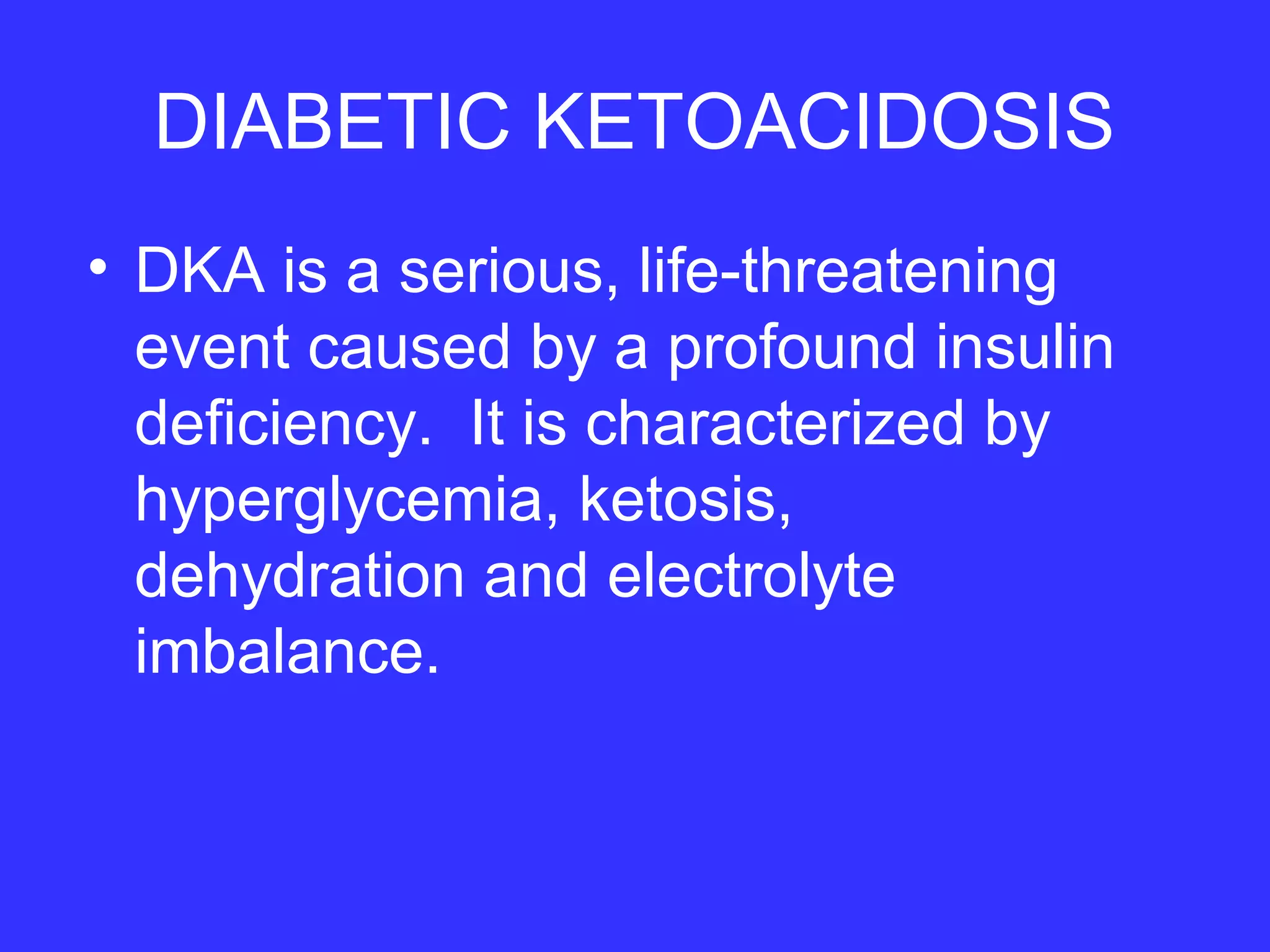DIABETIC KETOACIDOSIS
• DKA is a serious, life-threatening
event caused by a profound insulin
deficiency. It is characterized by
hyperglycemia, ketosis,
dehydration and electrolyte
imbalance.
 