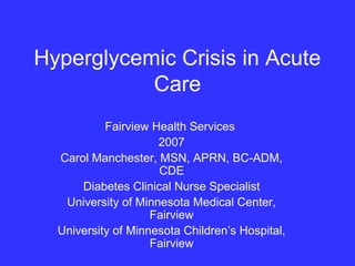 Hyperglycemic Crisis in Acute
Care
Fairview Health Services
2007
Carol Manchester, MSN, APRN, BC-ADM,
CDE
Diabetes Clinical Nurse Specialist
University of Minnesota Medical Center,
Fairview
University of Minnesota Children’s Hospital,
Fairview
 