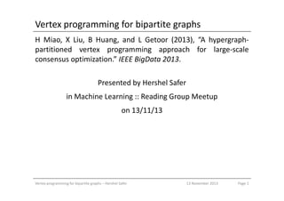 Vertex programming for bipartite graphs
H Miao, X Liu, B Huang, and L Getoor (2013), “A hypergraph-
partitioned vertex programming approach for large-scale
consensus optimization.” IEEE BigData 2013.
Presented by Hershel Safer
in Machine Learning :: Reading Group Meetupin Machine Learning :: Reading Group Meetup
on 13/11/13
Vertex programming for bipartite graphs – Hershel Safer Page 113 November 2013
 