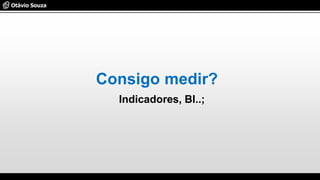 Consigo medir?
Indicadores, BI..;
 