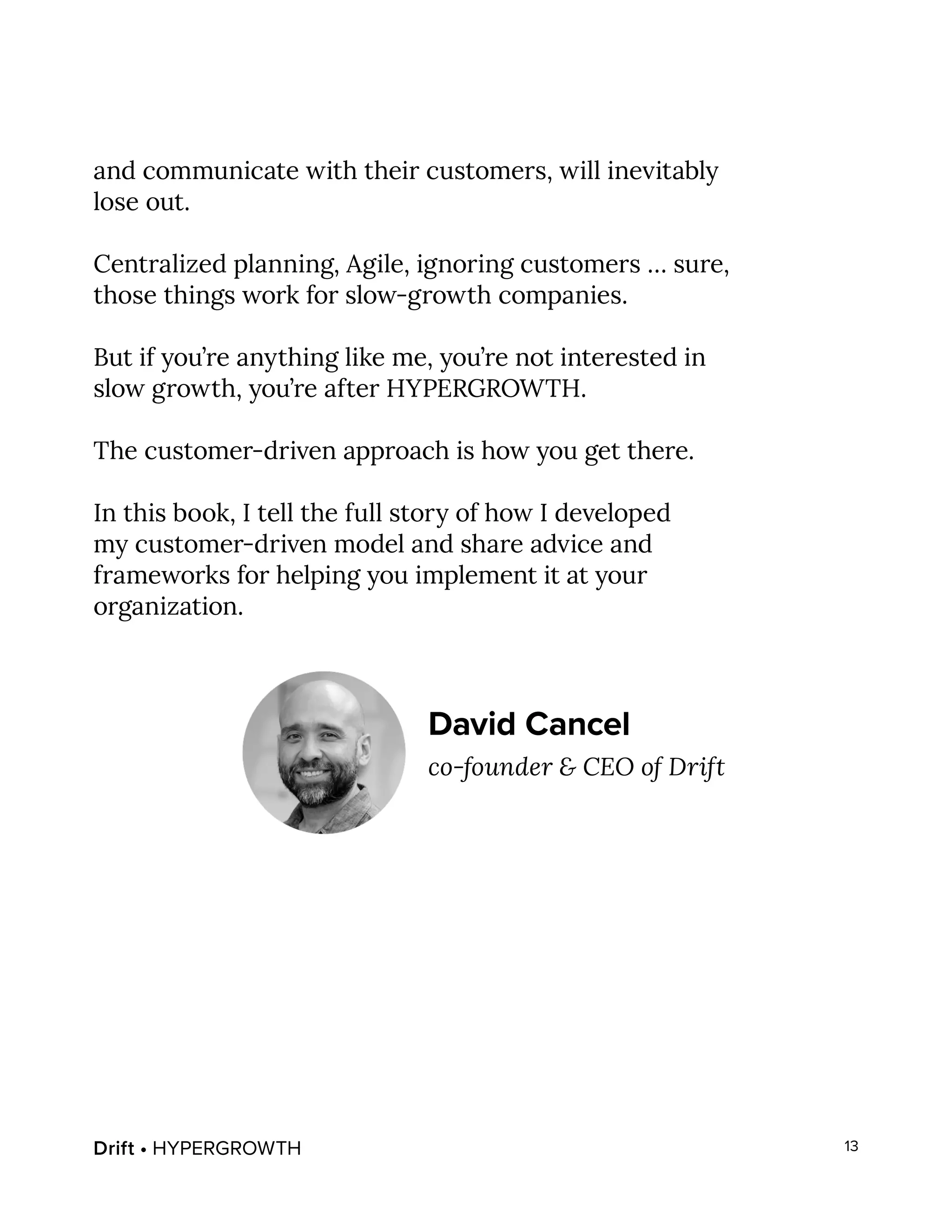 Drift • HYPERGROWTH 13
and communicate with their customers, will inevitably
lose out.
Centralized planning, Agile, ignoring customers … sure,
those things work for slow-growth companies.
But if you’re anything like me, you’re not interested in
slow growth, you’re after HYPERGROWTH.
The customer-driven approach is how you get there.
In this book, I tell the full story of how I developed
my customer-driven model and share advice and
frameworks for helping you implement it at your
organization.
David Cancel
co-founder & CEO of Drift
 